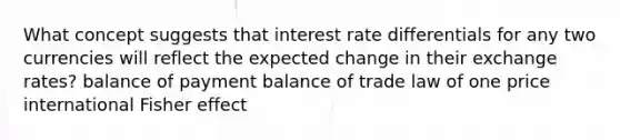 What concept suggests that interest rate differentials for any two currencies will reflect the expected change in their exchange rates? balance of payment balance of trade law of one price international Fisher effect