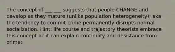 The concept of ___ ___ suggests that people CHANGE and develop as they mature (unlike population heterogeneity); aka the tendency to commit crime permanently disrupts normal socialization. Hint: life course and trajectory theorists embrace this concept bc it can explain continuity and desistance from crime: