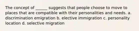 The concept of ______ suggests that people choose to move to places that are compatible with their personalities and needs. a. discrimination emigration b. elective immigration c. personality location d. selective migration