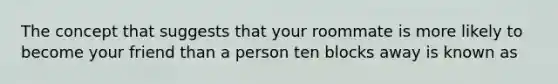 The concept that suggests that your roommate is more likely to become your friend than a person ten blocks away is known as