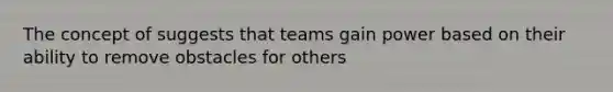 The concept of suggests that teams gain power based on their ability to remove obstacles for others