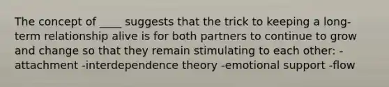 The concept of ____ suggests that the trick to keeping a long-term relationship alive is for both partners to continue to grow and change so that they remain stimulating to each other: -attachment -interdependence theory -emotional support -flow