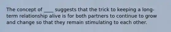 The concept of ____ suggests that the trick to keeping a long-term relationship alive is for both partners to continue to grow and change so that they remain stimulating to each other.