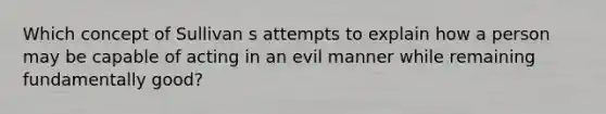 Which concept of Sullivan s attempts to explain how a person may be capable of acting in an evil manner while remaining fundamentally good?