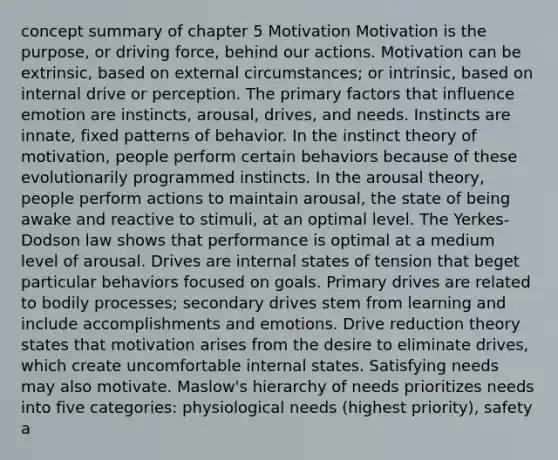 concept summary of chapter 5 Motivation Motivation is the purpose, or driving force, behind our actions. Motivation can be extrinsic, based on external circumstances; or intrinsic, based on internal drive or perception. The primary factors that influence emotion are instincts, arousal, drives, and needs. Instincts are innate, fixed patterns of behavior. In the instinct theory of motivation, people perform certain behaviors because of these evolutionarily programmed instincts. In the arousal theory, people perform actions to maintain arousal, the state of being awake and reactive to stimuli, at an optimal level. The Yerkes-Dodson law shows that performance is optimal at a medium level of arousal. Drives are internal states of tension that beget particular behaviors focused on goals. Primary drives are related to bodily processes; secondary drives stem from learning and include accomplishments and emotions. Drive reduction theory states that motivation arises from the desire to eliminate drives, which create uncomfortable internal states. Satisfying needs may also motivate. Maslow's hierarchy of needs prioritizes needs into five categories: physiological needs (highest priority), safety a