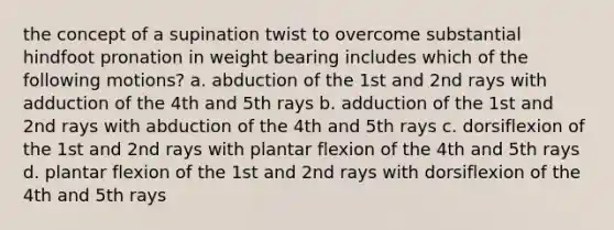 the concept of a supination twist to overcome substantial hindfoot pronation in weight bearing includes which of the following motions? a. abduction of the 1st and 2nd rays with adduction of the 4th and 5th rays b. adduction of the 1st and 2nd rays with abduction of the 4th and 5th rays c. dorsiflexion of the 1st and 2nd rays with plantar flexion of the 4th and 5th rays d. plantar flexion of the 1st and 2nd rays with dorsiflexion of the 4th and 5th rays