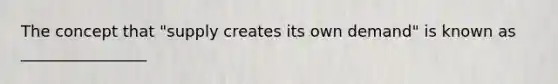 The concept that "supply creates its own demand" is known as ________________