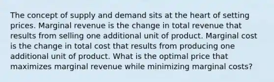 The concept of supply and demand sits at the heart of setting prices. Marginal revenue is the change in total revenue that results from selling one additional unit of product. Marginal cost is the change in total cost that results from producing one additional unit of product. What is the optimal price that maximizes marginal revenue while minimizing marginal costs?