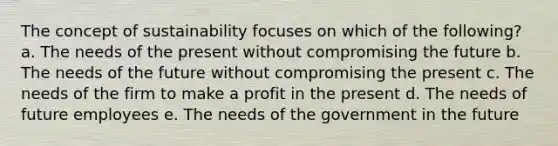 The concept of sustainability focuses on which of the following? a. The needs of the present without compromising the future b. The needs of the future without compromising the present c. The needs of the firm to make a profit in the present d. The needs of future employees e. The needs of the government in the future