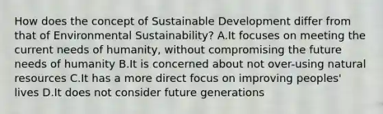 How does the concept of Sustainable Development differ from that of Environmental Sustainability? A.It focuses on meeting the current needs of humanity, without compromising the future needs of humanity B.It is concerned about not over-using natural resources C.It has a more direct focus on improving peoples' lives D.It does not consider future generations