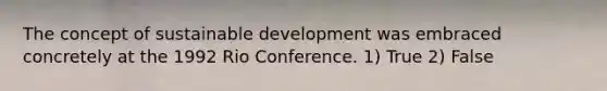 The concept of sustainable development was embraced concretely at the 1992 Rio Conference. 1) True 2) False