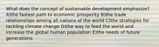 What does the concept of sustainable development emphasize? A)the fastest path to economic prosperity B)the trade relationships among all nations of the world C)the strategies for tackling climate change D)the way to feed the world and increase the global human population E)the needs of future generations