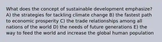 What does the concept of sustainable development emphasize? A) the strategies for tackling climate change B) the fastest path to economic prosperity C) the trade relationships among all nations of the world D) the needs of future generations E) the way to feed the world and increase the global human population