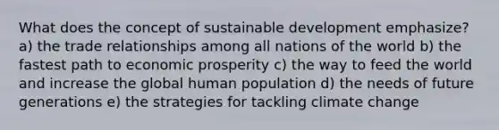 What does the concept of sustainable development emphasize? a) the trade relationships among all nations of the world b) the fastest path to economic prosperity c) the way to feed the world and increase the global human population d) the needs of future generations e) the strategies for tackling climate change