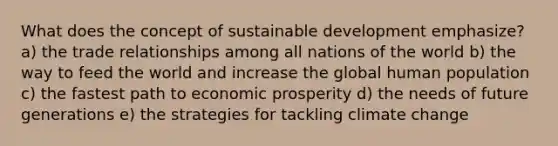 What does the concept of sustainable development emphasize? a) the trade relationships among all nations of the world b) the way to feed the world and increase the global human population c) the fastest path to economic prosperity d) the needs of future generations e) the strategies for tackling climate change