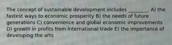 The concept of sustainable development includes ________. A) the fastest ways to economic prosperity B) the needs of future generations C) convenience and global economic improvements D) growth in profits from international trade E) the importance of developing the arts