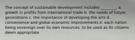 The concept of sustainable development includes ________. a. growth in profits from international trade b. the needs of future generations c. the importance of developing the arts d. convenience and global economic improvements e. each nation being sovereign over its own resources, to be used as its citizens deem appropriate