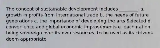 The concept of sustainable development includes ________. a. growth in profits from international trade b. the needs of future generations c. the importance of developing the arts Selected:d. convenience and global economic improvements e. each nation being sovereign over its own resources, to be used as its citizens deem appropriate