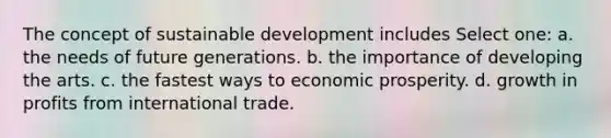 The concept of sustainable development includes Select one: a. the needs of future generations. b. the importance of developing the arts. c. the fastest ways to economic prosperity. d. growth in profits from international trade.