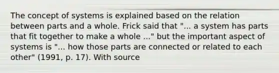 The concept of systems is explained based on the relation between parts and a whole. Frick said that "... a system has parts that fit together to make a whole ..." but the important aspect of systems is "... how those parts are connected or related to each other" (1991, p. 17). With source