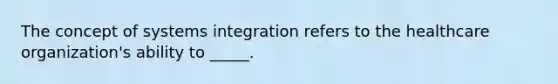 The concept of systems integration refers to the healthcare organization's ability to _____.