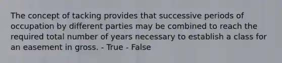 The concept of tacking provides that successive periods of occupation by different parties may be combined to reach the required total number of years necessary to establish a class for an easement in gross. - True - False