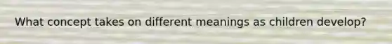 What concept takes on different meanings as children develop?