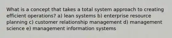 What is a concept that takes a total system approach to creating efficient operations? a) lean systems b) enterprise resource planning c) customer relationship management d) management science e) management information systems