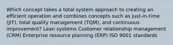 Which concept takes a total system approach to creating an efficient operation and combines concepts such as just-in-time (JIT), total quality management (TQM), and continuous improvement? Lean systems Customer relationship management (CRM) Enterprise resource planning (ERP) ISO 9001 standards