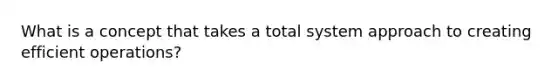 What is a concept that takes a total system approach to creating efficient operations?