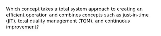 Which concept takes a total system approach to creating an efficient operation and combines concepts such as just-in-time (JIT), total quality management (TQM), and continuous improvement?