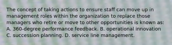 The concept of taking actions to ensure staff can move up in management roles within the organization to replace those managers who retire or move to other opportunities is known as: A. 360-degree performance feedback. B. operational innovation C. succession planning. D. service line management.