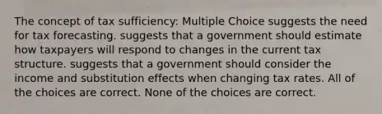 The concept of tax sufficiency: Multiple Choice suggests the need for tax forecasting. suggests that a government should estimate how taxpayers will respond to changes in the current tax structure. suggests that a government should consider the income and substitution effects when changing tax rates. All of the choices are correct. None of the choices are correct.