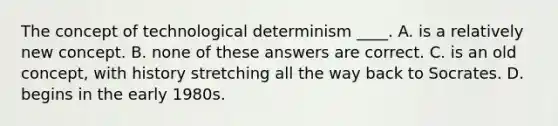 The concept of technological determinism ____. A. is a relatively new concept. B. none of these answers are correct. C. is an old concept, with history stretching all the way back to Socrates. D. begins in the early 1980s.