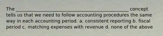 The _________________________________________________ concept tells us that we need to follow accounting procedures the same way in each accounting period. a. consistent reporting b. fiscal period c. matching expenses with revenue d. none of the above