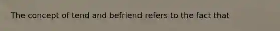 The concept of tend and befriend refers to the fact that