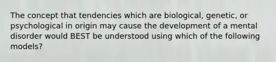 The concept that tendencies which are biological, genetic, or psychological in origin may cause the development of a mental disorder would BEST be understood using which of the following models?