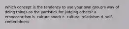 Which concept is the tendency to use your own group's way of doing things as the yardstick for judging others? a. ethnocentrism b. culture shock c. cultural relativism d. self-centeredness