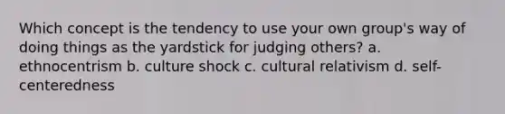 Which concept is the tendency to use your own group's way of doing things as the yardstick for judging others? a. ethnocentrism b. culture shock c. cultural relativism d. self-centeredness