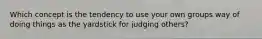 Which concept is the tendency to use your own groups way of doing things as the yardstick for judging others?