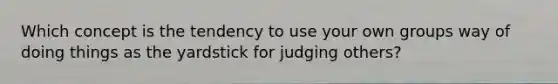 Which concept is the tendency to use your own groups way of doing things as the yardstick for judging others?