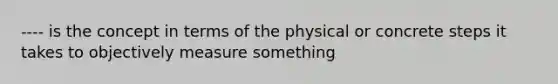 ---- is the concept in terms of the physical or concrete steps it takes to objectively measure something