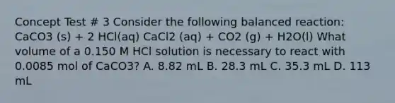 Concept Test # 3 Consider the following balanced reaction: CaCO3 (s) + 2 HCl(aq) CaCl2 (aq) + CO2 (g) + H2O(l) What volume of a 0.150 M HCl solution is necessary to react with 0.0085 mol of CaCO3? A. 8.82 mL B. 28.3 mL C. 35.3 mL D. 113 mL