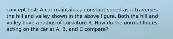 concept test: A car maintains a constant speed as it traverses the hill and valley shown in the above figure. Both the hill and valley have a radius of curvature R. How do the normal forces acting on the car at A, B, and C compare?