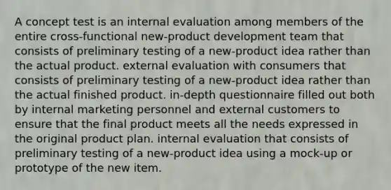 A concept test is an internal evaluation among members of the entire cross-functional new-product development team that consists of preliminary testing of a new-product idea rather than the actual product. external evaluation with consumers that consists of preliminary testing of a new-product idea rather than the actual finished product. in-depth questionnaire filled out both by internal marketing personnel and external customers to ensure that the final product meets all the needs expressed in the original product plan. internal evaluation that consists of preliminary testing of a new-product idea using a mock-up or prototype of the new item.