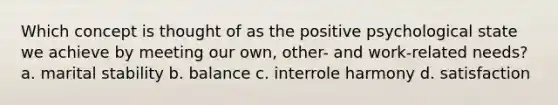 Which concept is thought of as the positive psychological state we achieve by meeting our own, other- and work-related needs? a. marital stability b. balance c. interrole harmony d. satisfaction