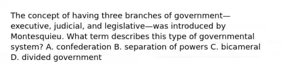 The concept of having three branches of government—executive, judicial, and legislative—was introduced by Montesquieu. What term describes this type of governmental system? A. confederation B. separation of powers C. bicameral D. divided government