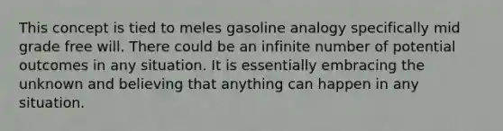 This concept is tied to meles gasoline analogy specifically mid grade free will. There could be an infinite number of potential outcomes in any situation. It is essentially embracing the unknown and believing that anything can happen in any situation.