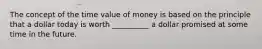 The concept of the time value of money is based on the principle that a dollar today is worth __________ a dollar promised at some time in the future.