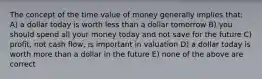 The concept of the time value of money generally implies that: A) a dollar today is worth less than a dollar tomorrow B) you should spend all your money today and not save for the future C) profit, not cash flow, is important in valuation D) a dollar today is worth more than a dollar in the future E) none of the above are correct